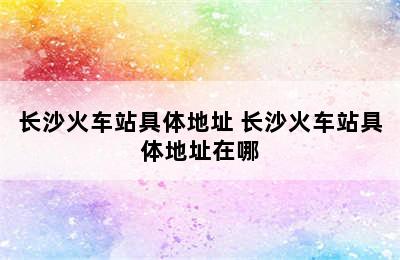 长沙火车站具体地址 长沙火车站具体地址在哪